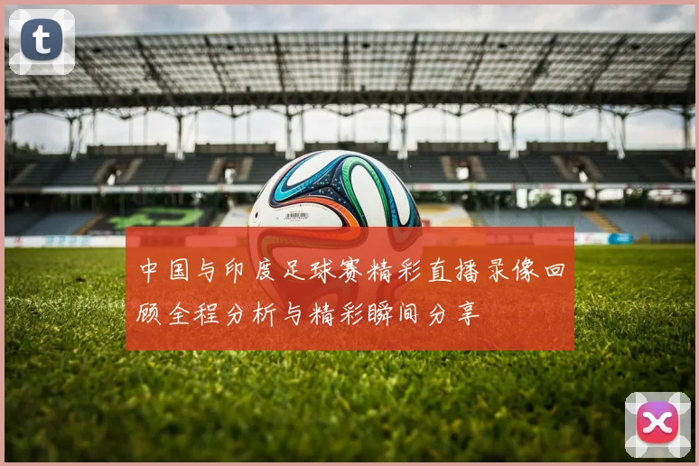 中国与印度足球赛精彩直播录像回顾全程分析与精彩瞬间分享