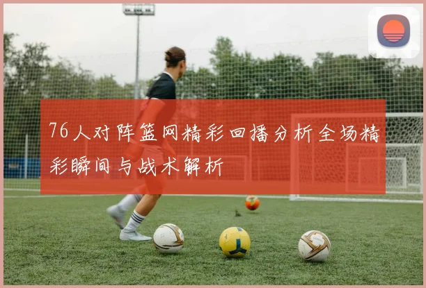 76人对阵篮网精彩回播分析全场精彩瞬间与战术解析