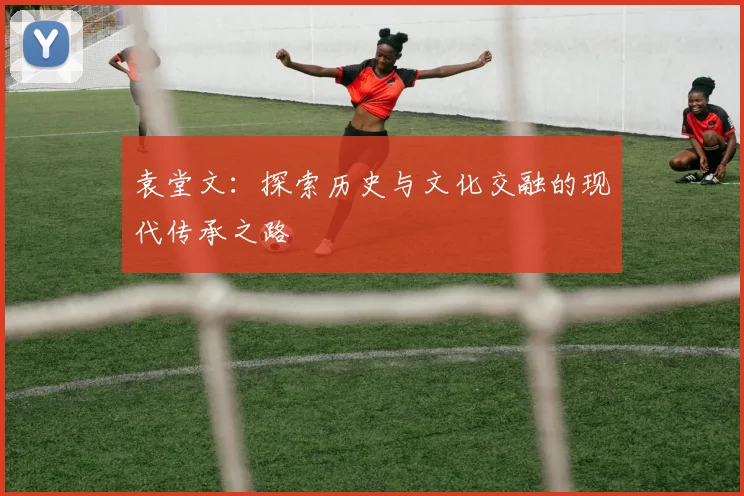 袁堂文：探索历史与文化交融的现代传承之路