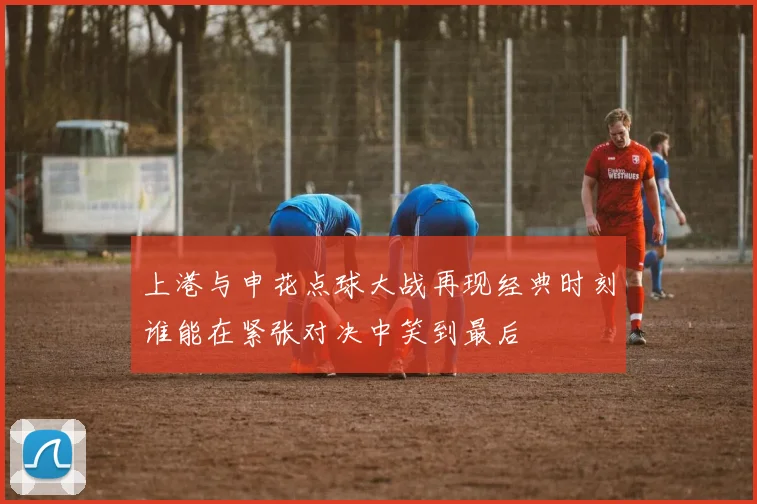 上港与申花点球大战再现经典时刻谁能在紧张对决中笑到最后