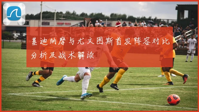 基迪纳摩与尤文图斯首发阵容对比分析及战术解读