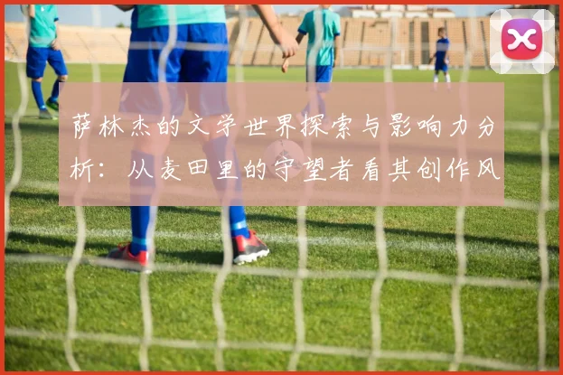 萨林杰的文学世界探索与影响力分析：从麦田里的守望者看其创作风格与主题