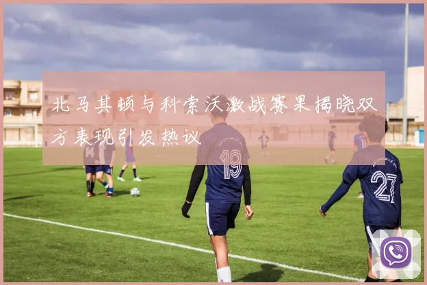 北马其顿与科索沃激战赛果揭晓双方表现引发热议