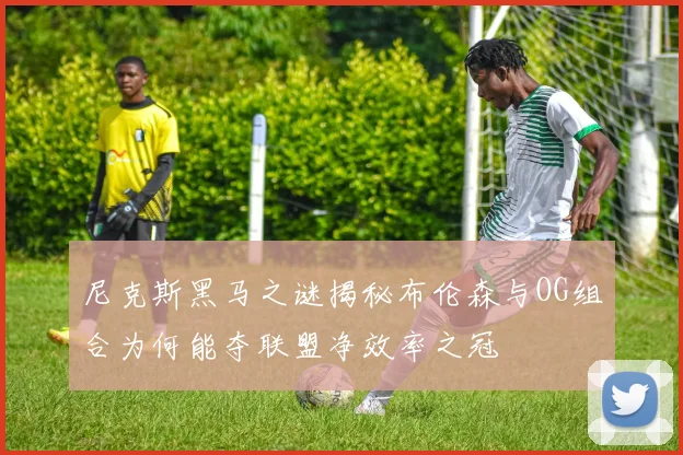尼克斯黑马之谜揭秘布伦森与OG组合为何能夺联盟净效率之冠