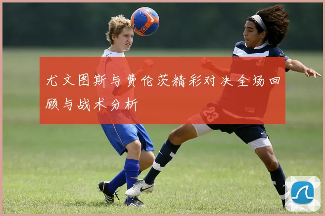尤文图斯与费伦茨精彩对决全场回顾与战术分析