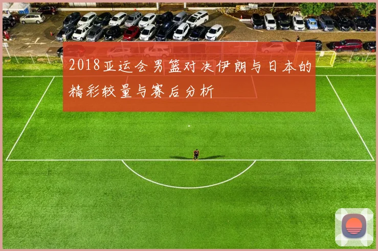 2018亚运会男篮对决伊朗与日本的精彩较量与赛后分析