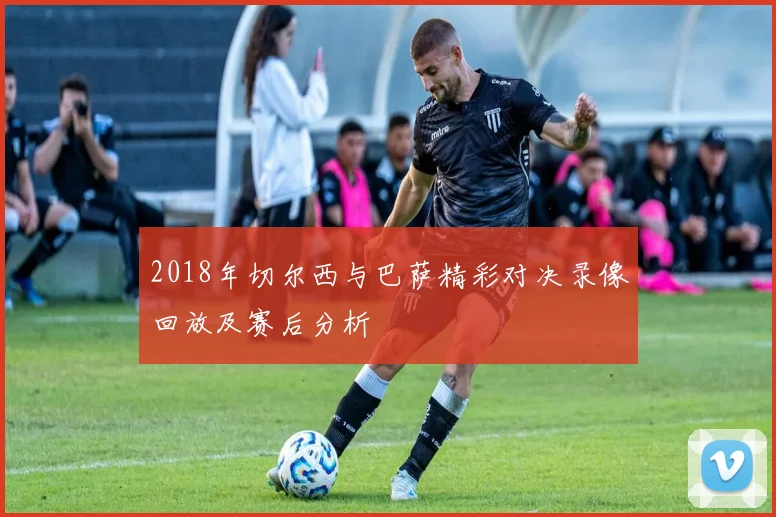 2018年切尔西与巴萨精彩对决录像回放及赛后分析