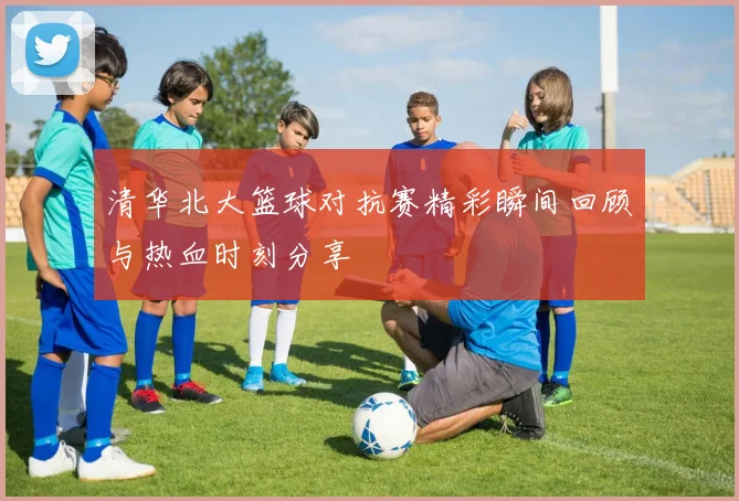 清华北大篮球对抗赛精彩瞬间回顾与热血时刻分享